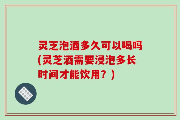 灵芝泡酒多久可以喝吗(灵芝酒需要浸泡多长时间才能饮用？)-第1张图片-破壁灵芝孢子粉研究指南