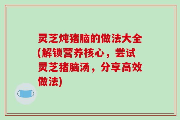灵芝炖猪脑的做法大全(解锁营养核心，尝试灵芝猪脑汤，分享高效做法)-第1张图片-破壁灵芝孢子粉研究指南