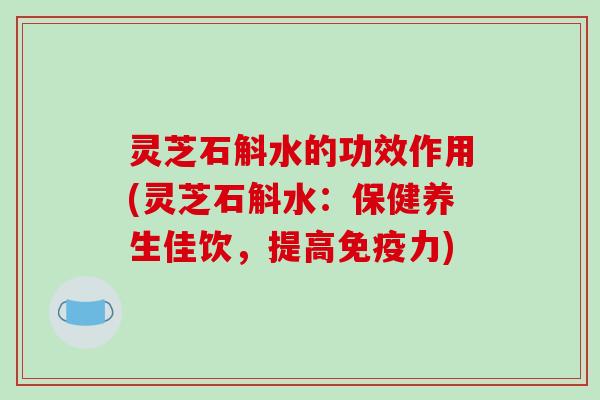 灵芝石斛水的功效作用(灵芝石斛水：保健养生佳饮，提高免疫力)-第1张图片-破壁灵芝孢子粉研究指南