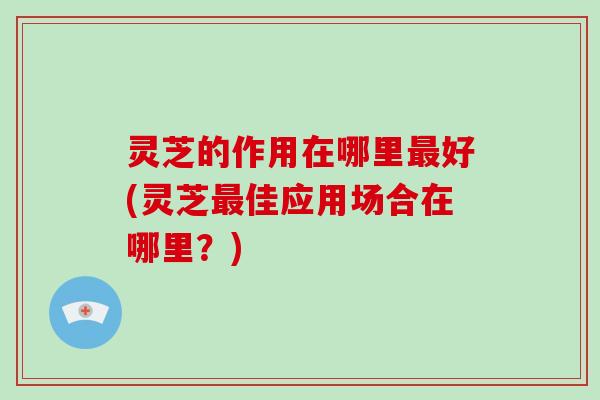 灵芝的作用在哪里最好(灵芝最佳应用场合在哪里？)-第1张图片-破壁灵芝孢子粉研究指南