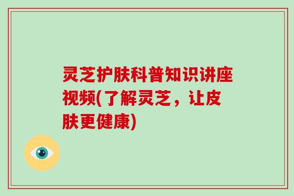 灵芝护肤科普知识讲座视频(了解灵芝，让皮肤更健康)-第1张图片-破壁灵芝孢子粉研究指南