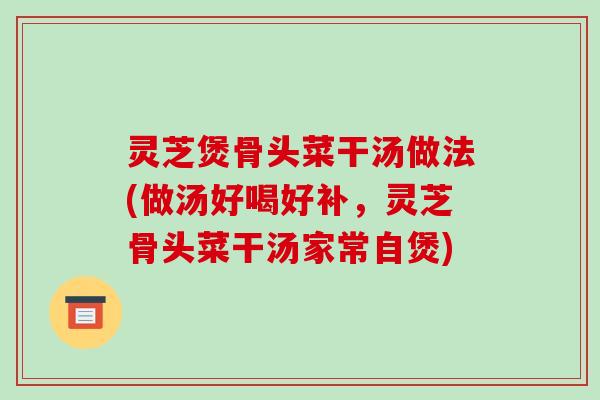 灵芝煲骨头菜干汤做法(做汤好喝好补，灵芝骨头菜干汤家常自煲)-第1张图片-破壁灵芝孢子粉研究指南