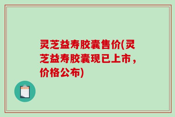 灵芝益寿胶囊售价(灵芝益寿胶囊现已上市，价格公布)-第1张图片-破壁灵芝孢子粉研究指南