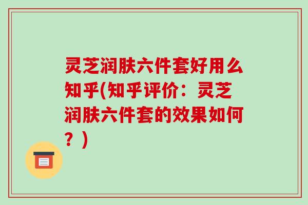 灵芝润肤六件套好用么知乎(知乎评价：灵芝润肤六件套的效果如何？)-第1张图片-破壁灵芝孢子粉研究指南