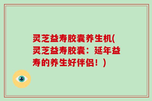 灵芝益寿胶囊养生机(灵芝益寿胶囊：延年益寿的养生好伴侣！)-第1张图片-破壁灵芝孢子粉研究指南