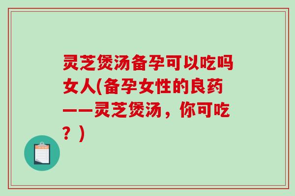 灵芝煲汤备孕可以吃吗女人(备孕女性的良药——灵芝煲汤，你可吃？)-第1张图片-破壁灵芝孢子粉研究指南