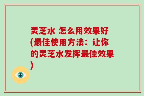 灵芝水 怎么用效果好(最佳使用方法：让你的灵芝水发挥最佳效果)-第1张图片-破壁灵芝孢子粉研究指南