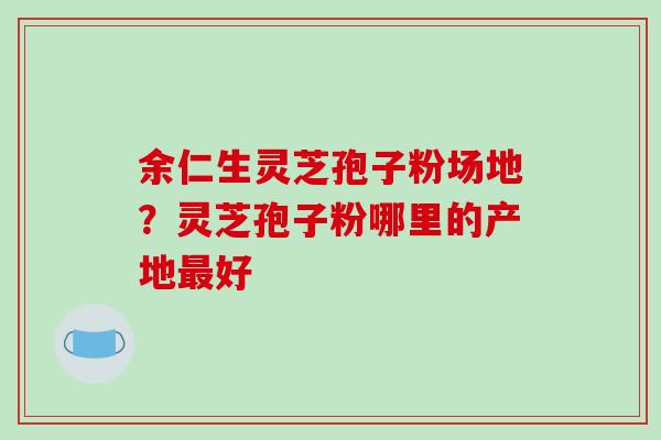 余仁生灵芝孢子粉场地?灵芝孢子粉哪里的产地最好-第1张图片-破壁灵芝孢子粉研究指南 余仁生灵芝孢子粉场地?灵芝孢子粉哪里的产地最好-第1张图片-破壁灵芝孢子粉研究指南