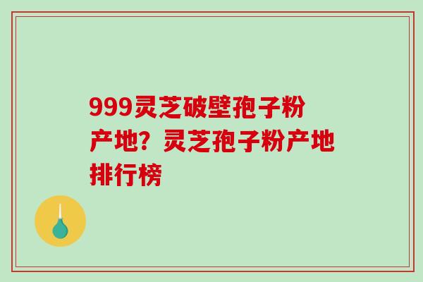 999灵芝破壁孢子粉产地?灵芝孢子粉产地排行榜-第1张图片-破壁灵芝孢子粉研究指南 999灵芝破壁孢子粉产地?灵芝孢子粉产地排行榜-第1张图片-破壁灵芝孢子粉研究指南