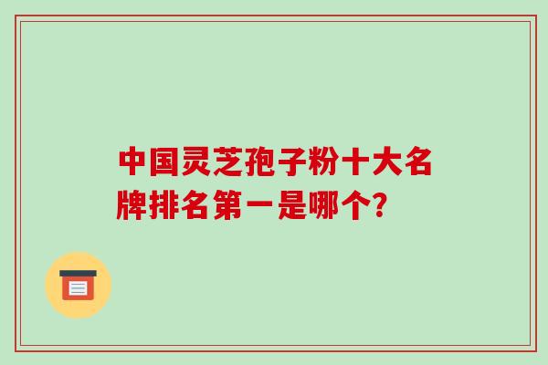 中国灵芝孢子粉十大名牌排名第一是哪个？-第1张图片-破壁灵芝孢子粉研究指南