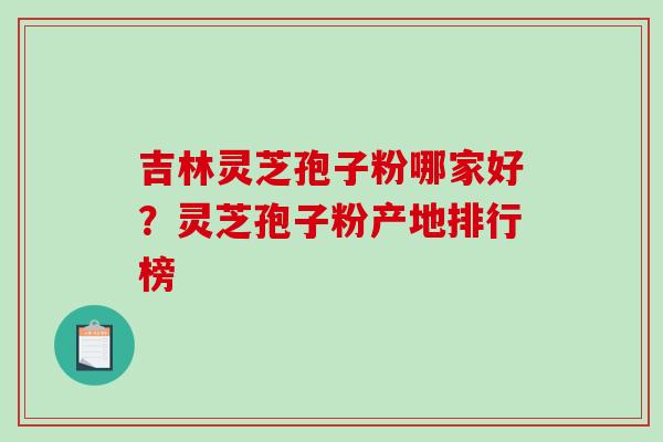 吉林灵芝孢子粉哪家好？灵芝孢子粉产地排行榜-第1张图片-破壁灵芝孢子粉研究指南