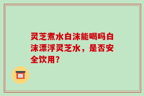 灵芝煮水白沫能喝吗白沫漂浮灵芝水,是否安全饮用?-第1张图片-破壁灵芝孢子粉研究指南 灵芝煮水白沫能喝吗白沫漂浮灵芝水,是否安全饮用?-第1张图片-破壁灵芝孢子粉研究指南