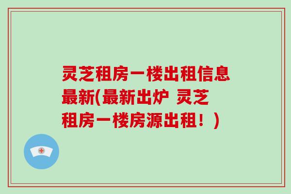 灵芝租房一楼出租信息最新(最新出炉 灵芝租房一楼房源出租!)-第1张图片-破壁灵芝孢子粉研究指南 灵芝租房一楼出租信息最新(最新出炉 灵芝租房一楼房源出租!)-第1张图片-破壁灵芝孢子粉研究指南