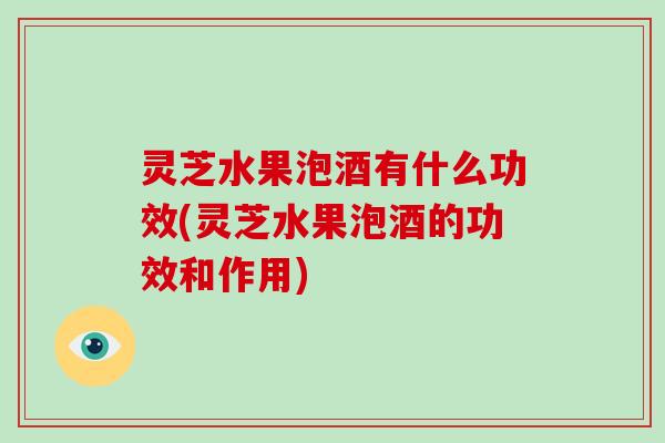 灵芝水果泡酒有什么功效(灵芝水果泡酒的功效和作用)-第1张图片-破壁灵芝孢子粉研究指南 灵芝水果泡酒有什么功效(灵芝水果泡酒的功效和作用)-第1张图片-破壁灵芝孢子粉研究指南