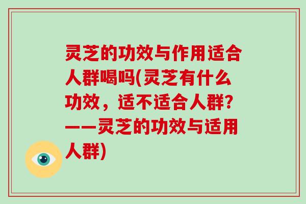 灵芝的功效与作用适合人群喝吗(灵芝有什么功效,适不适合人群?——灵芝的功效与适用人群)-第1张图片-破壁灵芝孢子粉研究指南 灵芝的功效与作用适合人群喝吗(灵芝有什么功效,适不适合人群?——灵芝的功效与适用人群)-第1张图片-破壁灵芝孢子粉研究指南