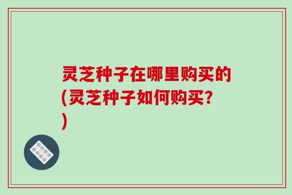 灵芝种子在哪里购买的(灵芝种子如何购买?)-第1张图片-破壁灵芝孢子粉研究指南 灵芝种子在哪里购买的(灵芝种子如何购买?)-第1张图片-破壁灵芝孢子粉研究指南
