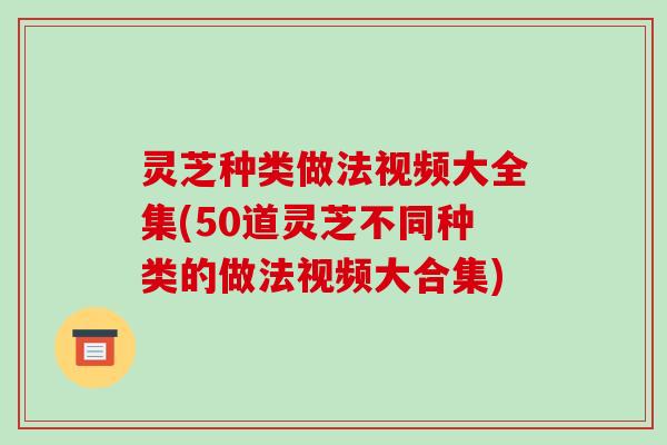 灵芝种类做法视频大全集(50道灵芝不同种类的做法视频大合集)-第1张图片-破壁灵芝孢子粉研究指南