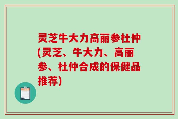 灵芝牛大力高丽参杜仲(灵芝、牛大力、高丽参、杜仲合成的保健品推荐)-第1张图片-破壁灵芝孢子粉研究指南