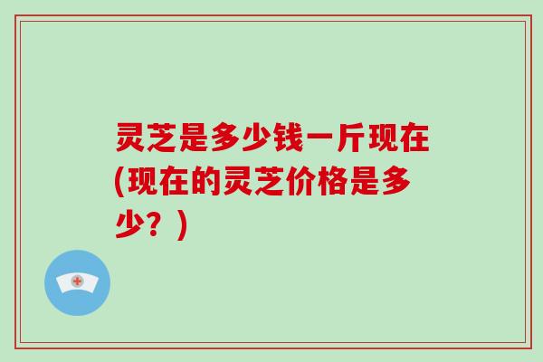 灵芝是多少钱一斤现在(现在的灵芝价格是多少?)-第1张图片-破壁灵芝孢子粉研究指南 灵芝是多少钱一斤现在(现在的灵芝价格是多少?)-第1张图片-破壁灵芝孢子粉研究指南