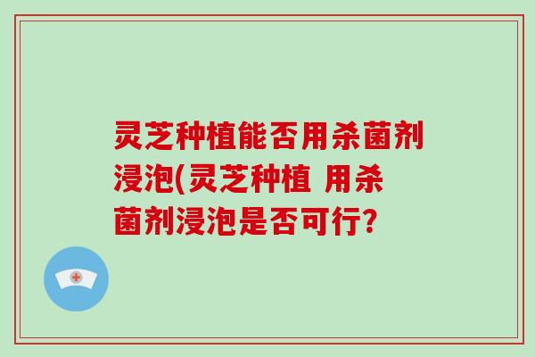 灵芝种植能否用杀菌剂浸泡(灵芝种植 用杀菌剂浸泡是否可行？-第1张图片-破壁灵芝孢子粉研究指南