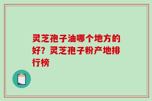 灵芝孢子油哪个地方的好？灵芝孢子粉产地排行榜-第1张图片-破壁灵芝孢子粉研究指南