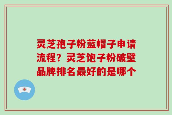 灵芝孢子粉蓝帽子申请流程？灵芝饱子粉破璧品牌排名最好的是哪个-第1张图片-破壁灵芝孢子粉研究指南