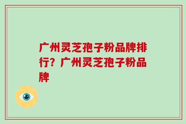 广州灵芝孢子粉品牌排行？广州灵芝孢子粉品牌-第1张图片-破壁灵芝孢子粉研究指南