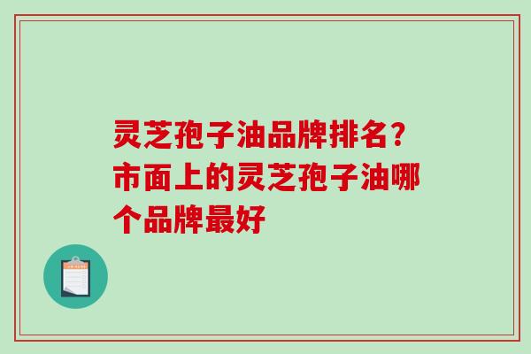 灵芝孢子油品牌排名？市面上的灵芝孢子油哪个品牌最好-第1张图片-破壁灵芝孢子粉研究指南