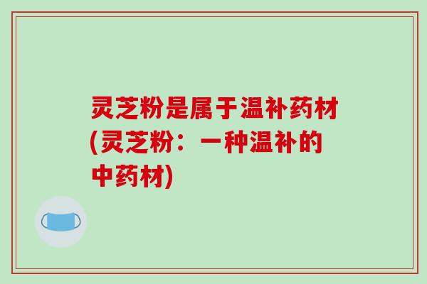 灵芝粉是属于温补药材(灵芝粉:一种温补的中药材)-第1张图片-破壁灵芝孢子粉研究指南 灵芝粉是属于温补药材(灵芝粉:一种温补的中药材)-第1张图片-破壁灵芝孢子粉研究指南