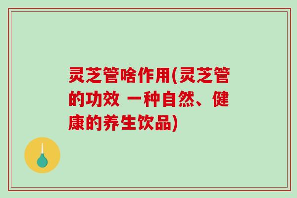 灵芝管啥作用(灵芝管的功效 一种自然、健康的养生饮品)-第1张图片-破壁灵芝孢子粉研究指南 灵芝管啥作用(灵芝管的功效 一种自然、健康的养生饮品)-第1张图片-破壁灵芝孢子粉研究指南