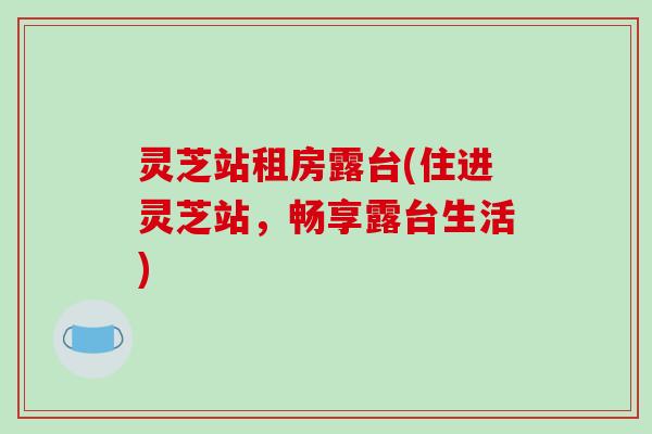 灵芝站租房露台(住进灵芝站,畅享露台生活)-第1张图片-破壁灵芝孢子粉研究指南 灵芝站租房露台(住进灵芝站,畅享露台生活)-第1张图片-破壁灵芝孢子粉研究指南