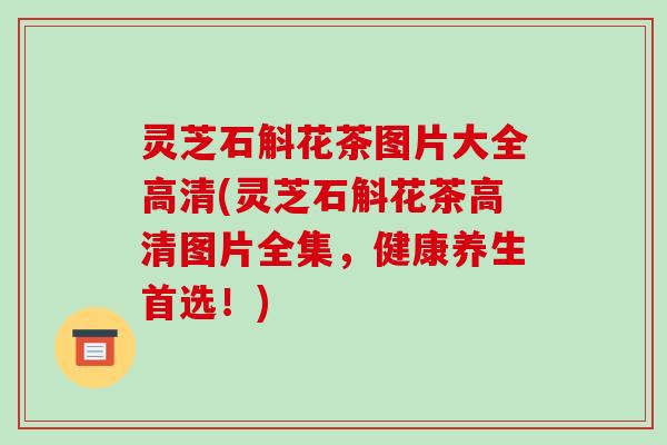 灵芝石斛花茶图片大全高清(灵芝石斛花茶高清图片全集,健康养生首选!)-第1张图片-破壁灵芝孢子粉研究指南 灵芝石斛花茶图片大全高清(灵芝石斛花茶高清图片全集,健康养生首选!)-第1张图片-破壁灵芝孢子粉研究指南