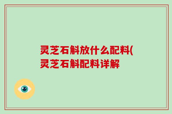 灵芝石斛放什么配料(灵芝石斛配料详解-第1张图片-破壁灵芝孢子粉研究指南