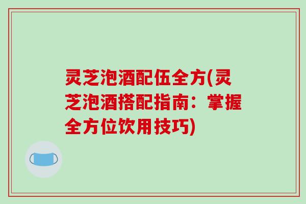 灵芝泡酒配伍全方(灵芝泡酒搭配指南:掌握全方位饮用技巧)-第1张图片-破壁灵芝孢子粉研究指南 灵芝泡酒配伍全方(灵芝泡酒搭配指南:掌握全方位饮用技巧)-第1张图片-破壁灵芝孢子粉研究指南