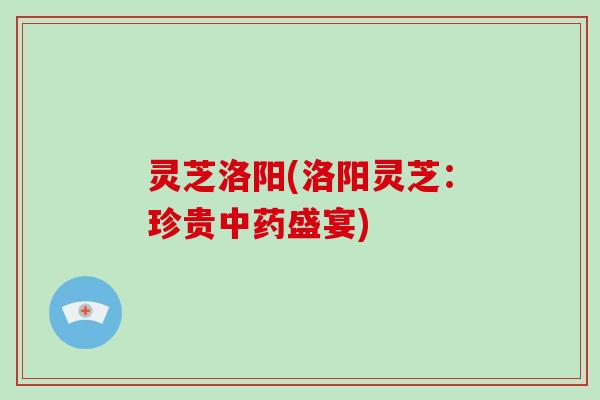 灵芝洛阳(洛阳灵芝:珍贵中药盛宴)-第1张图片-破壁灵芝孢子粉研究指南 灵芝洛阳(洛阳灵芝:珍贵中药盛宴)-第1张图片-破壁灵芝孢子粉研究指南