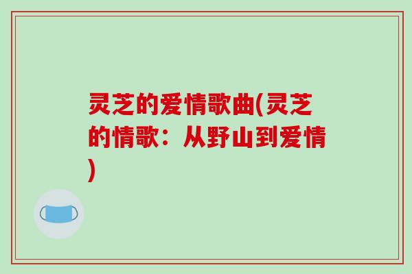 灵芝的爱情歌曲(灵芝的情歌:从野山到爱情)-第1张图片-破壁灵芝孢子粉研究指南 灵芝的爱情歌曲(灵芝的情歌:从野山到爱情)-第1张图片-破壁灵芝孢子粉研究指南