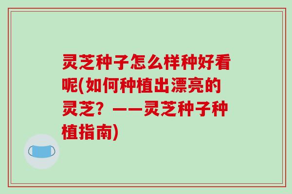 灵芝种子怎么样种好看呢(如何种植出漂亮的灵芝？——灵芝种子种植指南)-第1张图片-破壁灵芝孢子粉研究指南