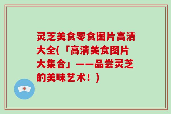灵芝美食零食图片高清大全(「高清美食图片大集合」——品尝灵芝的美味艺术!)-第1张图片-破壁灵芝孢子粉研究指南 灵芝美食零食图片高清大全(「高清美食图片大集合」——品尝灵芝的美味艺术!)-第1张图片-破壁灵芝孢子粉研究指南
