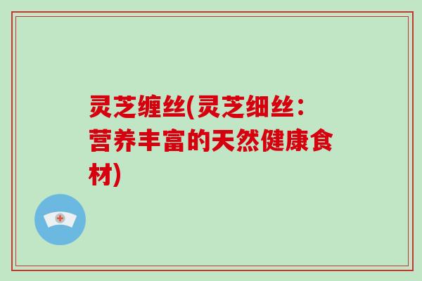 灵芝缠丝(灵芝细丝:营养丰富的天然健康食材)-第1张图片-破壁灵芝孢子粉研究指南 灵芝缠丝(灵芝细丝:营养丰富的天然健康食材)-第1张图片-破壁灵芝孢子粉研究指南