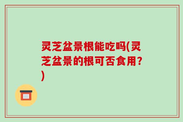 灵芝盆景根能吃吗(灵芝盆景的根可否食用？)-第1张图片-破壁灵芝孢子粉研究指南