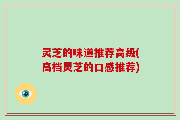 灵芝的味道推荐高级(高档灵芝的口感推荐)-第1张图片-破壁灵芝孢子粉研究指南