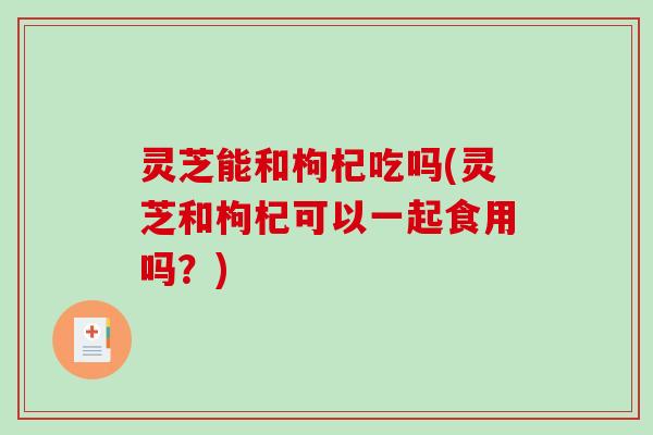 灵芝能和枸杞吃吗(灵芝和枸杞可以一起食用吗?)-第1张图片-破壁灵芝孢子粉研究指南 灵芝能和枸杞吃吗(灵芝和枸杞可以一起食用吗?)-第1张图片-破壁灵芝孢子粉研究指南