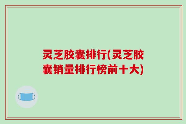 灵芝胶囊排行(灵芝胶囊销量排行榜前十大)-第1张图片-破壁灵芝孢子粉研究指南 灵芝胶囊排行(灵芝胶囊销量排行榜前十大)-第1张图片-破壁灵芝孢子粉研究指南
