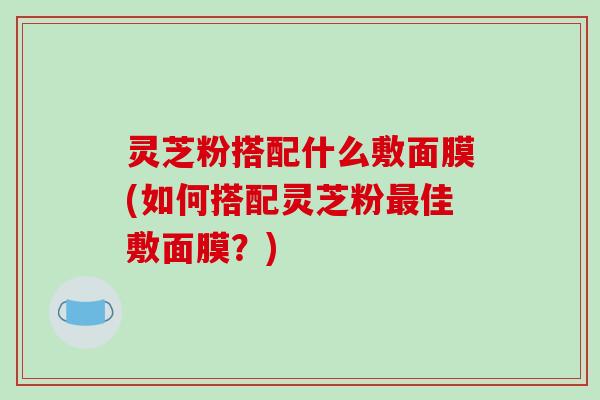 灵芝粉搭配什么敷面膜(如何搭配灵芝粉最佳敷面膜?)-第1张图片-破壁灵芝孢子粉研究指南 灵芝粉搭配什么敷面膜(如何搭配灵芝粉最佳敷面膜?)-第1张图片-破壁灵芝孢子粉研究指南