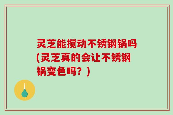 灵芝能搅动不锈钢锅吗(灵芝真的会让不锈钢锅变色吗？)-第1张图片-破壁灵芝孢子粉研究指南