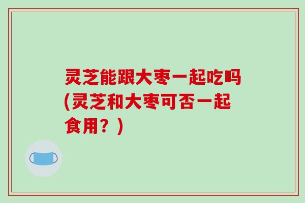 灵芝能跟大枣一起吃吗(灵芝和大枣可否一起食用?)-第1张图片-破壁灵芝孢子粉研究指南 灵芝能跟大枣一起吃吗(灵芝和大枣可否一起食用?)-第1张图片-破壁灵芝孢子粉研究指南
