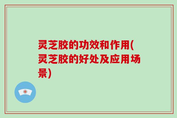 灵芝胶的功效和作用(灵芝胶的好处及应用场景)-第1张图片-破壁灵芝孢子粉研究指南