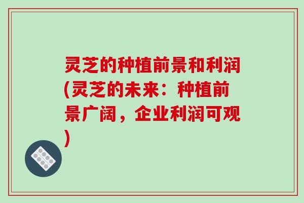 灵芝的种植前景和利润(灵芝的未来:种植前景广阔,企业利润可观)-第1张图片-破壁灵芝孢子粉研究指南 灵芝的种植前景和利润(灵芝的未来:种植前景广阔,企业利润可观)-第1张图片-破壁灵芝孢子粉研究指南