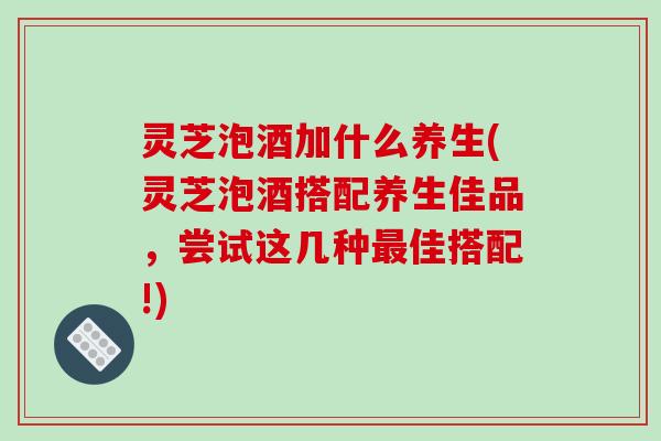 灵芝泡酒加什么养生(灵芝泡酒搭配养生佳品,尝试这几种最佳搭配!)-第1张图片-破壁灵芝孢子粉研究指南 灵芝泡酒加什么养生(灵芝泡酒搭配养生佳品,尝试这几种最佳搭配!)-第1张图片-破壁灵芝孢子粉研究指南