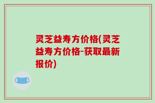 灵芝益寿方价格(灵芝益寿方价格-获取最新报价)-第1张图片-破壁灵芝孢子粉研究指南 灵芝益寿方价格(灵芝益寿方价格-获取最新报价)-第1张图片-破壁灵芝孢子粉研究指南